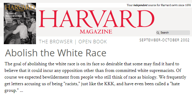 HARVARD MAGAZINE: Abolish the White Race. The goal of abolishing the white race is on its face so desirable that some may find it hard to believe that it could incur any opposition other than from committed white supremacists. Of course we expected bewilderment from people who still think of race as biology. We frequently get letters accusing us of being "racists," just like the KKK, and have even been called a 'hate group."