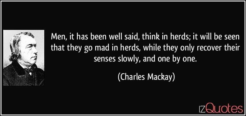 "Men, it has been well said, think in herds; it will be seen that they go mad in herds, while they only recover their senses slowly, and one by one." Charles Mackay
