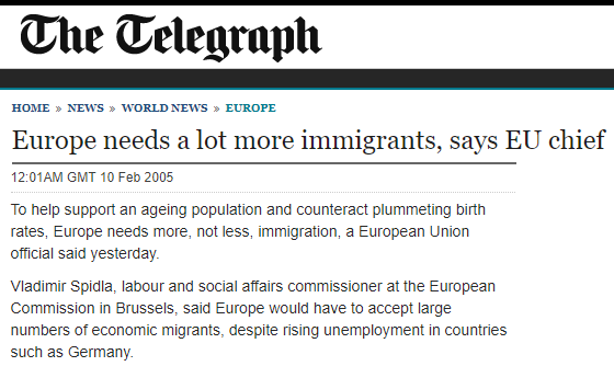 The Telegraph: "Europe needs a lot more immigrants, says EU chief"

To help support an ageing population and counteract plummeting birth rates, Europe needs more, not less, immigration, a European Union official said yesterday. 

Vladimir Spidla, labour and social affairs commissioner at the European Commission in Brussels, said Europe would have to accept large numbers of economic migrants, despite rising unemployment in countries such as Germany.