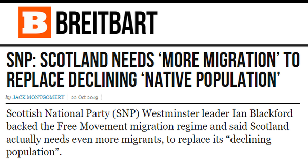 BREITBART: "SNP: SCOTLAND NEEDS 'MORE MIGRATION' TO REPLACE DECLINING 'NATIVE POPULATION'" - Scottish National Party (SNP) Westminster leader Ian Blackford backed the Free Movement migration regime and said Scotland actually needs even more migrants, to replace its "declining population".