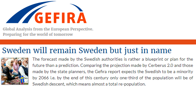GEFIRA Global Analysis from the European Perspective.

"Sweden will remain Sweden but just in name" - The forecast made by the Swedish authorities is rather a blueprint or plan for the future than a prediction. Comparing the projection made by Cerberus 2.0 and those made by the state planners, the Gefira report expects the Swedish to be a minority by 2066 i.e. by the end of this century only one-third of the population will be of Swedish descent, which means almost a total re-population.